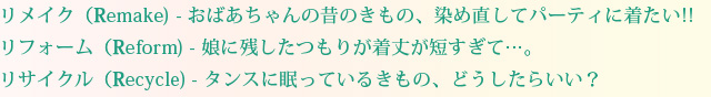 リメイク(Remake)-おばあちゃんの昔のきもの、染め直してパーティに着たい！！リフォーム(Reform)-娘に残したつもりが着丈が短すぎて‥。リサイクル(Recycle)-タンスに眠っているきもの、どうしたらいい？
