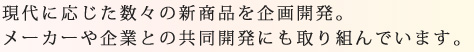 現代に応じた数々の新商品を企画開発。メーカーや企業との共同開発にも取り組んでいます。