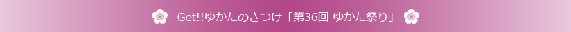 Get!!ゆかたのきつけ「第36回ゆかた祭り」