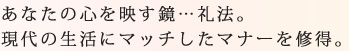 あなたの心を映す鏡…礼法。現代の生活にマッチしたマナーを修得。
