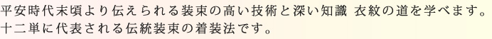 平安時代末頃より伝えられる装束の高い技術と深い知識 衣紋の道を学べます。十二単に代表される伝統装束の着装法です。